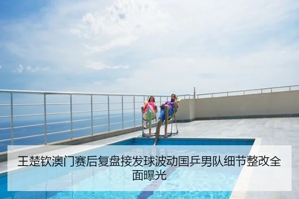王楚钦澳门赛后复盘接发球波动国乒男队细节整改全面曝光