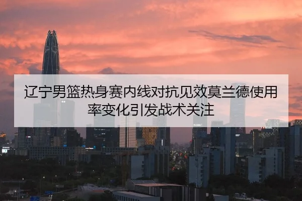 辽宁男篮热身赛内线对抗见效莫兰德使用率变化引发战术关注