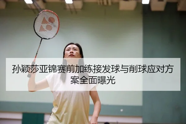 孙颖莎亚锦赛前加练接发球与削球应对方案全面曝光