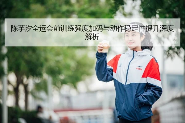 陈芋汐全运会前训练强度加码与动作稳定性提升深度解析