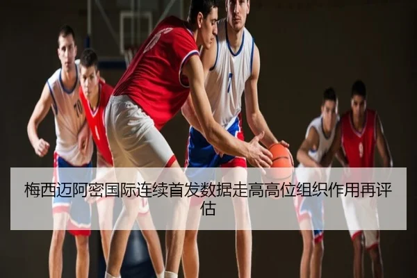梅西迈阿密国际连续首发数据走高高位组织作用再评估