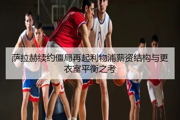 萨拉赫续约僵局再起利物浦薪资结构与更衣室平衡之考