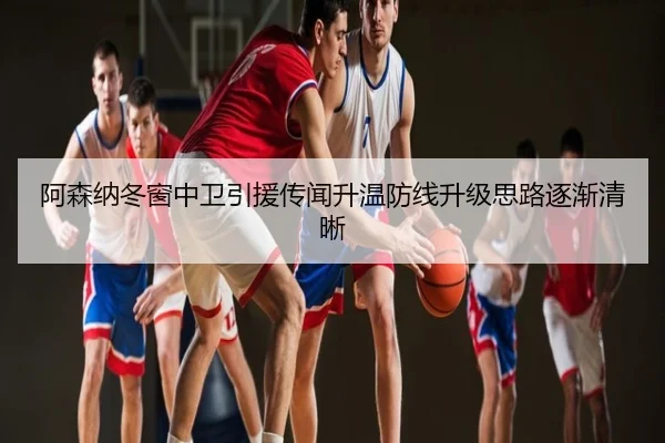 阿森纳冬窗中卫引援传闻升温防线升级思路逐渐清晰