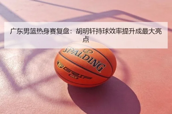 广东男篮热身赛复盘：胡明轩持球效率提升成最大亮点