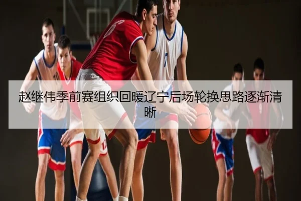 赵继伟季前赛组织回暖辽宁后场轮换思路逐渐清晰