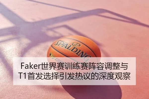 Faker世界赛训练赛阵容调整与T1首发选择引发热议的深度观察