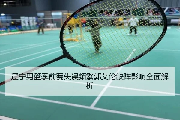 辽宁男篮季前赛失误频繁郭艾伦缺阵影响全面解析